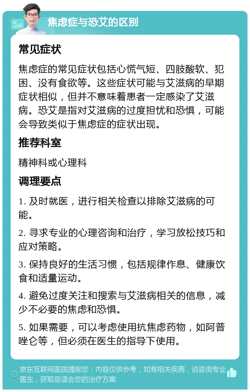 焦虑症与恐艾的区别 常见症状 焦虑症的常见症状包括心慌气短、四肢酸软、犯困、没有食欲等。这些症状可能与艾滋病的早期症状相似，但并不意味着患者一定感染了艾滋病。恐艾是指对艾滋病的过度担忧和恐惧，可能会导致类似于焦虑症的症状出现。 推荐科室 精神科或心理科 调理要点 1. 及时就医，进行相关检查以排除艾滋病的可能。 2. 寻求专业的心理咨询和治疗，学习放松技巧和应对策略。 3. 保持良好的生活习惯，包括规律作息、健康饮食和适量运动。 4. 避免过度关注和搜索与艾滋病相关的信息，减少不必要的焦虑和恐惧。 5. 如果需要，可以考虑使用抗焦虑药物，如阿普唑仑等，但必须在医生的指导下使用。