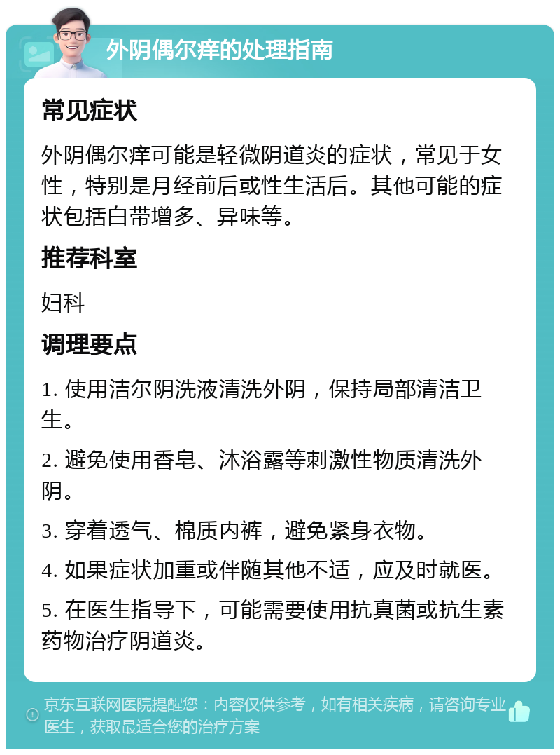 外阴偶尔痒的处理指南 常见症状 外阴偶尔痒可能是轻微阴道炎的症状，常见于女性，特别是月经前后或性生活后。其他可能的症状包括白带增多、异味等。 推荐科室 妇科 调理要点 1. 使用洁尔阴洗液清洗外阴，保持局部清洁卫生。 2. 避免使用香皂、沐浴露等刺激性物质清洗外阴。 3. 穿着透气、棉质内裤，避免紧身衣物。 4. 如果症状加重或伴随其他不适，应及时就医。 5. 在医生指导下，可能需要使用抗真菌或抗生素药物治疗阴道炎。