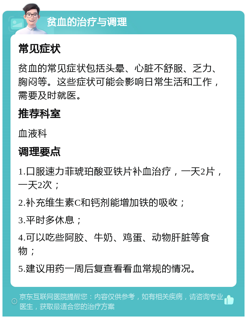 贫血的治疗与调理 常见症状 贫血的常见症状包括头晕、心脏不舒服、乏力、胸闷等。这些症状可能会影响日常生活和工作，需要及时就医。 推荐科室 血液科 调理要点 1.口服速力菲琥珀酸亚铁片补血治疗，一天2片，一天2次； 2.补充维生素C和钙剂能增加铁的吸收； 3.平时多休息； 4.可以吃些阿胶、牛奶、鸡蛋、动物肝脏等食物； 5.建议用药一周后复查看看血常规的情况。