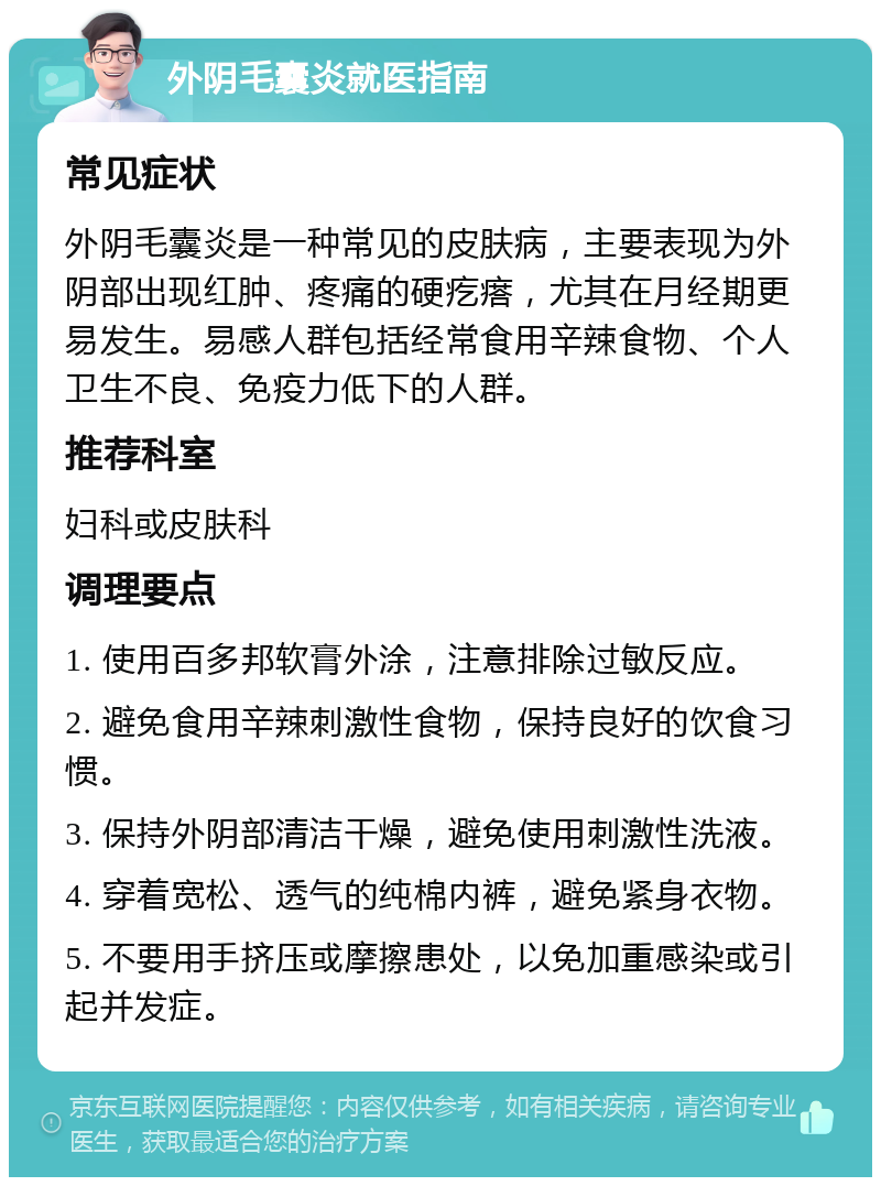 外阴毛囊炎就医指南 常见症状 外阴毛囊炎是一种常见的皮肤病，主要表现为外阴部出现红肿、疼痛的硬疙瘩，尤其在月经期更易发生。易感人群包括经常食用辛辣食物、个人卫生不良、免疫力低下的人群。 推荐科室 妇科或皮肤科 调理要点 1. 使用百多邦软膏外涂，注意排除过敏反应。 2. 避免食用辛辣刺激性食物，保持良好的饮食习惯。 3. 保持外阴部清洁干燥，避免使用刺激性洗液。 4. 穿着宽松、透气的纯棉内裤，避免紧身衣物。 5. 不要用手挤压或摩擦患处，以免加重感染或引起并发症。