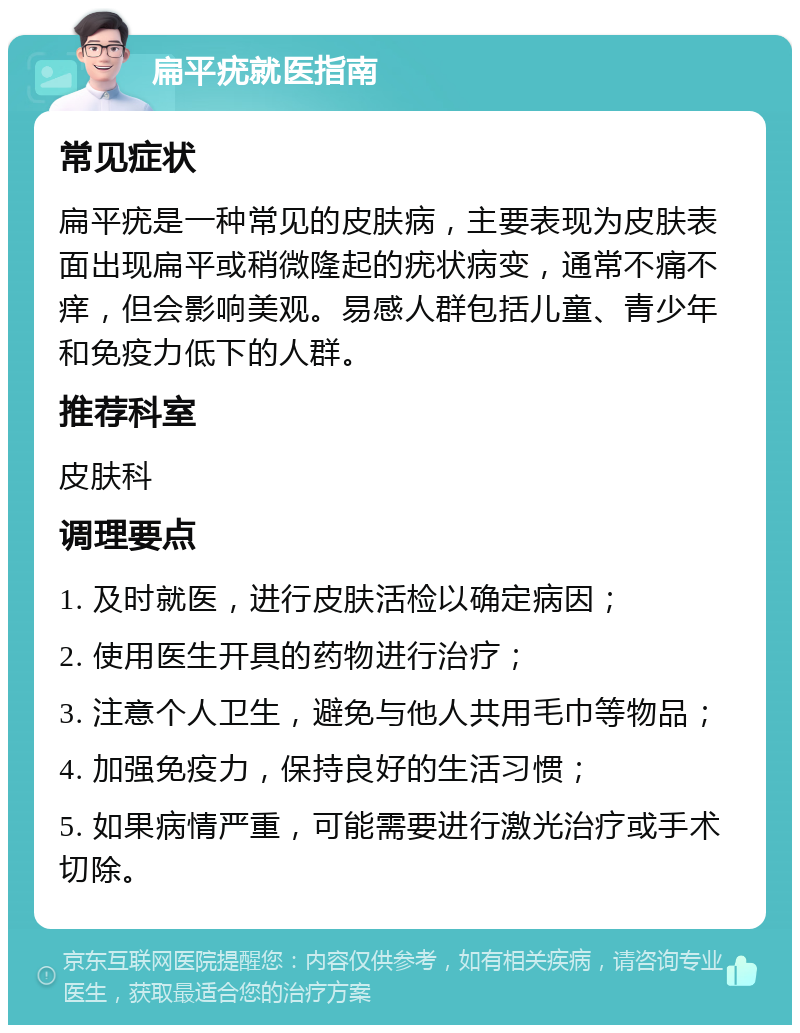 扁平疣就医指南 常见症状 扁平疣是一种常见的皮肤病，主要表现为皮肤表面出现扁平或稍微隆起的疣状病变，通常不痛不痒，但会影响美观。易感人群包括儿童、青少年和免疫力低下的人群。 推荐科室 皮肤科 调理要点 1. 及时就医，进行皮肤活检以确定病因； 2. 使用医生开具的药物进行治疗； 3. 注意个人卫生，避免与他人共用毛巾等物品； 4. 加强免疫力，保持良好的生活习惯； 5. 如果病情严重，可能需要进行激光治疗或手术切除。