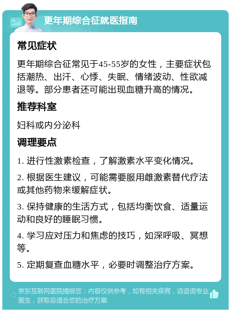 更年期综合征就医指南 常见症状 更年期综合征常见于45-55岁的女性，主要症状包括潮热、出汗、心悸、失眠、情绪波动、性欲减退等。部分患者还可能出现血糖升高的情况。 推荐科室 妇科或内分泌科 调理要点 1. 进行性激素检查，了解激素水平变化情况。 2. 根据医生建议，可能需要服用雌激素替代疗法或其他药物来缓解症状。 3. 保持健康的生活方式，包括均衡饮食、适量运动和良好的睡眠习惯。 4. 学习应对压力和焦虑的技巧，如深呼吸、冥想等。 5. 定期复查血糖水平，必要时调整治疗方案。