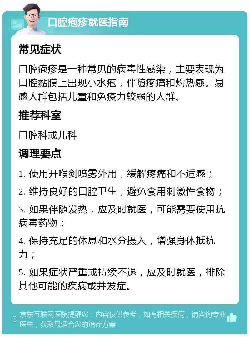 口腔疱疹就医指南 常见症状 口腔疱疹是一种常见的病毒性感染，主要表现为口腔黏膜上出现小水疱，伴随疼痛和灼热感。易感人群包括儿童和免疫力较弱的人群。 推荐科室 口腔科或儿科 调理要点 1. 使用开喉剑喷雾外用，缓解疼痛和不适感； 2. 维持良好的口腔卫生，避免食用刺激性食物； 3. 如果伴随发热，应及时就医，可能需要使用抗病毒药物； 4. 保持充足的休息和水分摄入，增强身体抵抗力； 5. 如果症状严重或持续不退，应及时就医，排除其他可能的疾病或并发症。