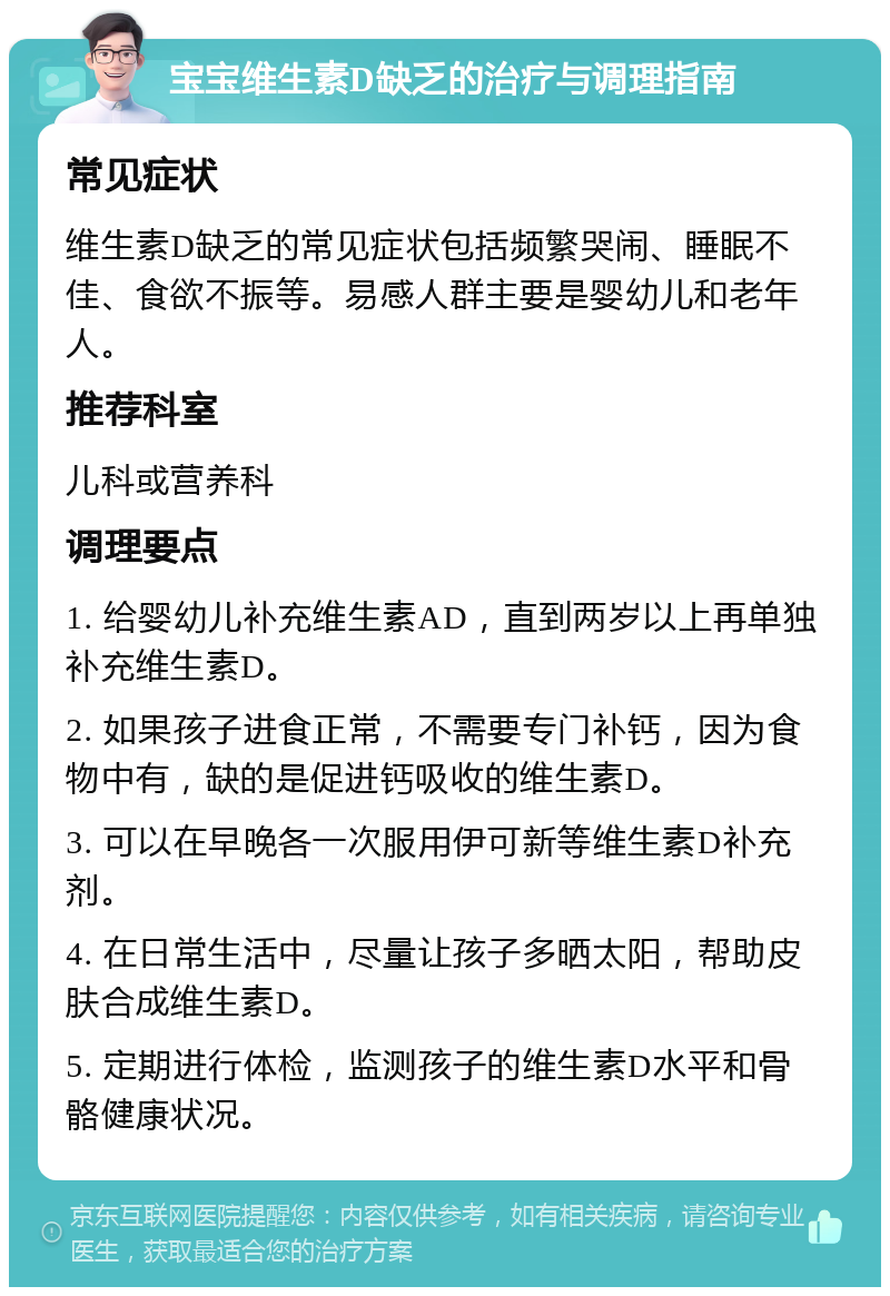 宝宝维生素D缺乏的治疗与调理指南 常见症状 维生素D缺乏的常见症状包括频繁哭闹、睡眠不佳、食欲不振等。易感人群主要是婴幼儿和老年人。 推荐科室 儿科或营养科 调理要点 1. 给婴幼儿补充维生素AD，直到两岁以上再单独补充维生素D。 2. 如果孩子进食正常，不需要专门补钙，因为食物中有，缺的是促进钙吸收的维生素D。 3. 可以在早晚各一次服用伊可新等维生素D补充剂。 4. 在日常生活中，尽量让孩子多晒太阳，帮助皮肤合成维生素D。 5. 定期进行体检，监测孩子的维生素D水平和骨骼健康状况。