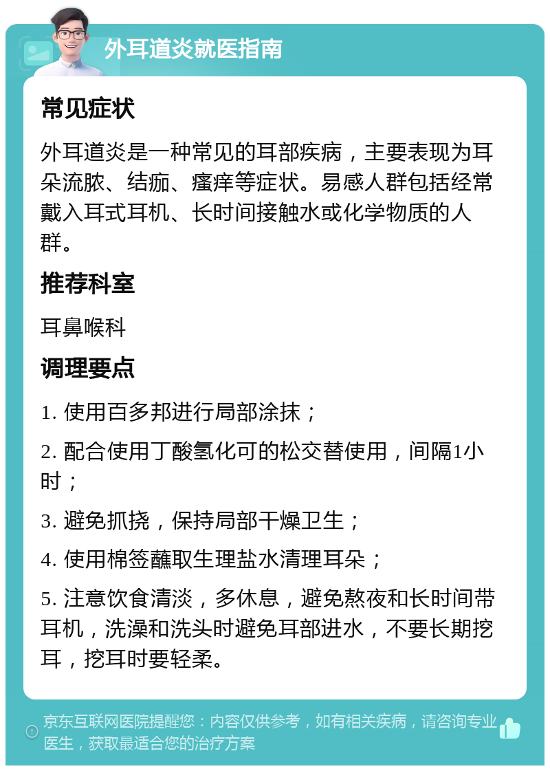 外耳道炎就医指南 常见症状 外耳道炎是一种常见的耳部疾病，主要表现为耳朵流脓、结痂、瘙痒等症状。易感人群包括经常戴入耳式耳机、长时间接触水或化学物质的人群。 推荐科室 耳鼻喉科 调理要点 1. 使用百多邦进行局部涂抹； 2. 配合使用丁酸氢化可的松交替使用，间隔1小时； 3. 避免抓挠，保持局部干燥卫生； 4. 使用棉签蘸取生理盐水清理耳朵； 5. 注意饮食清淡，多休息，避免熬夜和长时间带耳机，洗澡和洗头时避免耳部进水，不要长期挖耳，挖耳时要轻柔。