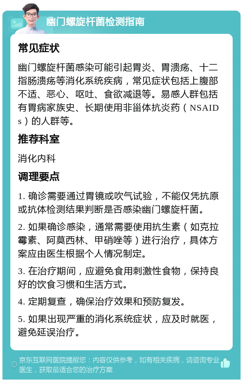 幽门螺旋杆菌检测指南 常见症状 幽门螺旋杆菌感染可能引起胃炎、胃溃疡、十二指肠溃疡等消化系统疾病，常见症状包括上腹部不适、恶心、呕吐、食欲减退等。易感人群包括有胃病家族史、长期使用非甾体抗炎药（NSAIDs）的人群等。 推荐科室 消化内科 调理要点 1. 确诊需要通过胃镜或吹气试验，不能仅凭抗原或抗体检测结果判断是否感染幽门螺旋杆菌。 2. 如果确诊感染，通常需要使用抗生素（如克拉霉素、阿莫西林、甲硝唑等）进行治疗，具体方案应由医生根据个人情况制定。 3. 在治疗期间，应避免食用刺激性食物，保持良好的饮食习惯和生活方式。 4. 定期复查，确保治疗效果和预防复发。 5. 如果出现严重的消化系统症状，应及时就医，避免延误治疗。