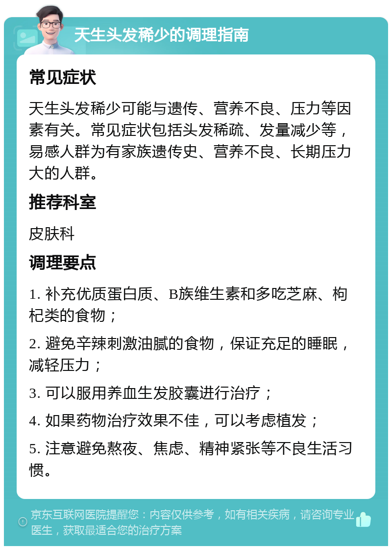 天生头发稀少的调理指南 常见症状 天生头发稀少可能与遗传、营养不良、压力等因素有关。常见症状包括头发稀疏、发量减少等，易感人群为有家族遗传史、营养不良、长期压力大的人群。 推荐科室 皮肤科 调理要点 1. 补充优质蛋白质、B族维生素和多吃芝麻、枸杞类的食物； 2. 避免辛辣刺激油腻的食物，保证充足的睡眠，减轻压力； 3. 可以服用养血生发胶囊进行治疗； 4. 如果药物治疗效果不佳，可以考虑植发； 5. 注意避免熬夜、焦虑、精神紧张等不良生活习惯。