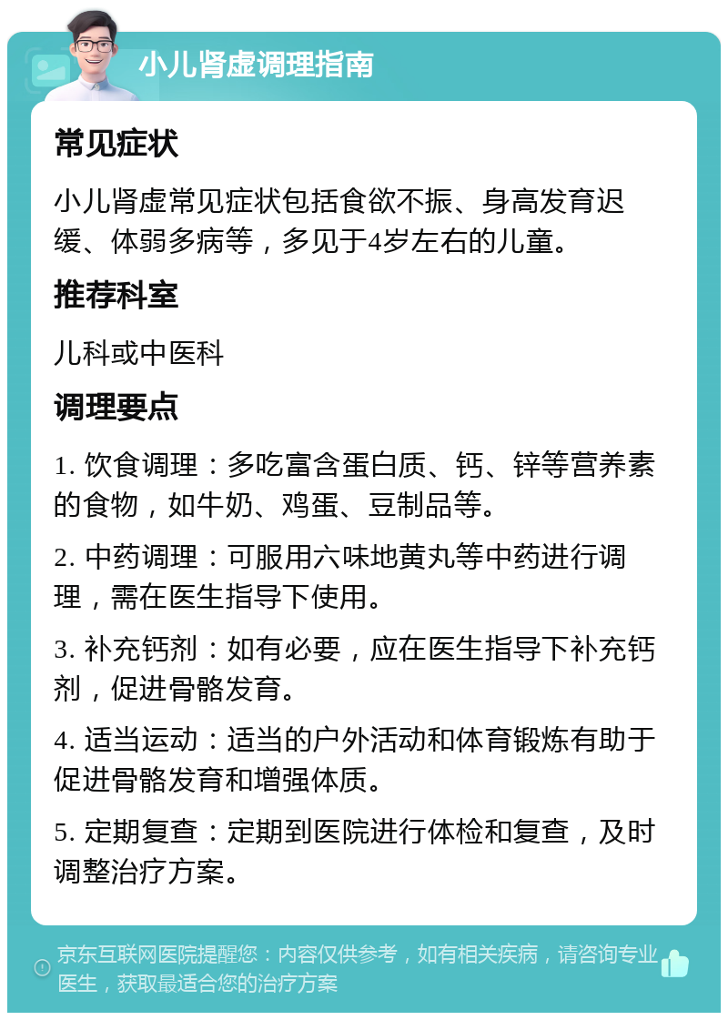 小儿肾虚调理指南 常见症状 小儿肾虚常见症状包括食欲不振、身高发育迟缓、体弱多病等，多见于4岁左右的儿童。 推荐科室 儿科或中医科 调理要点 1. 饮食调理：多吃富含蛋白质、钙、锌等营养素的食物，如牛奶、鸡蛋、豆制品等。 2. 中药调理：可服用六味地黄丸等中药进行调理，需在医生指导下使用。 3. 补充钙剂：如有必要，应在医生指导下补充钙剂，促进骨骼发育。 4. 适当运动：适当的户外活动和体育锻炼有助于促进骨骼发育和增强体质。 5. 定期复查：定期到医院进行体检和复查，及时调整治疗方案。