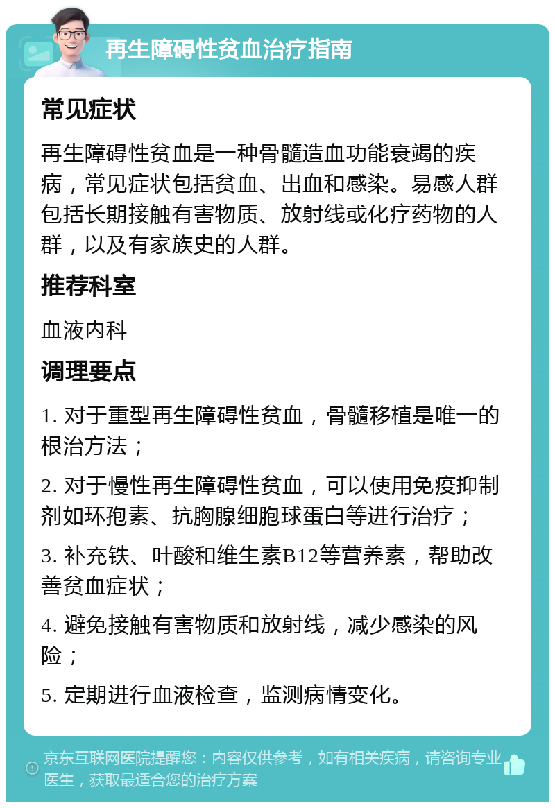 再生障碍性贫血治疗指南 常见症状 再生障碍性贫血是一种骨髓造血功能衰竭的疾病，常见症状包括贫血、出血和感染。易感人群包括长期接触有害物质、放射线或化疗药物的人群，以及有家族史的人群。 推荐科室 血液内科 调理要点 1. 对于重型再生障碍性贫血，骨髓移植是唯一的根治方法； 2. 对于慢性再生障碍性贫血，可以使用免疫抑制剂如环孢素、抗胸腺细胞球蛋白等进行治疗； 3. 补充铁、叶酸和维生素B12等营养素，帮助改善贫血症状； 4. 避免接触有害物质和放射线，减少感染的风险； 5. 定期进行血液检查，监测病情变化。