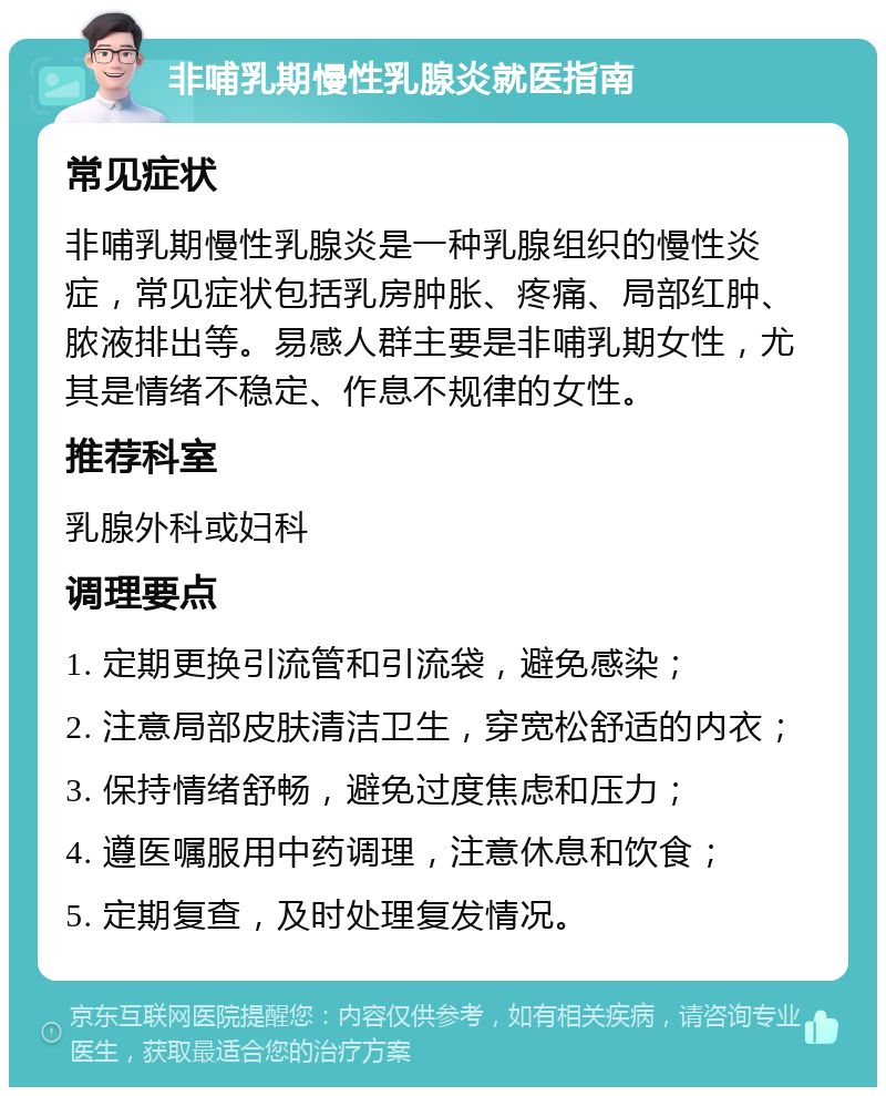 非哺乳期慢性乳腺炎就医指南 常见症状 非哺乳期慢性乳腺炎是一种乳腺组织的慢性炎症，常见症状包括乳房肿胀、疼痛、局部红肿、脓液排出等。易感人群主要是非哺乳期女性，尤其是情绪不稳定、作息不规律的女性。 推荐科室 乳腺外科或妇科 调理要点 1. 定期更换引流管和引流袋，避免感染； 2. 注意局部皮肤清洁卫生，穿宽松舒适的内衣； 3. 保持情绪舒畅，避免过度焦虑和压力； 4. 遵医嘱服用中药调理，注意休息和饮食； 5. 定期复查，及时处理复发情况。