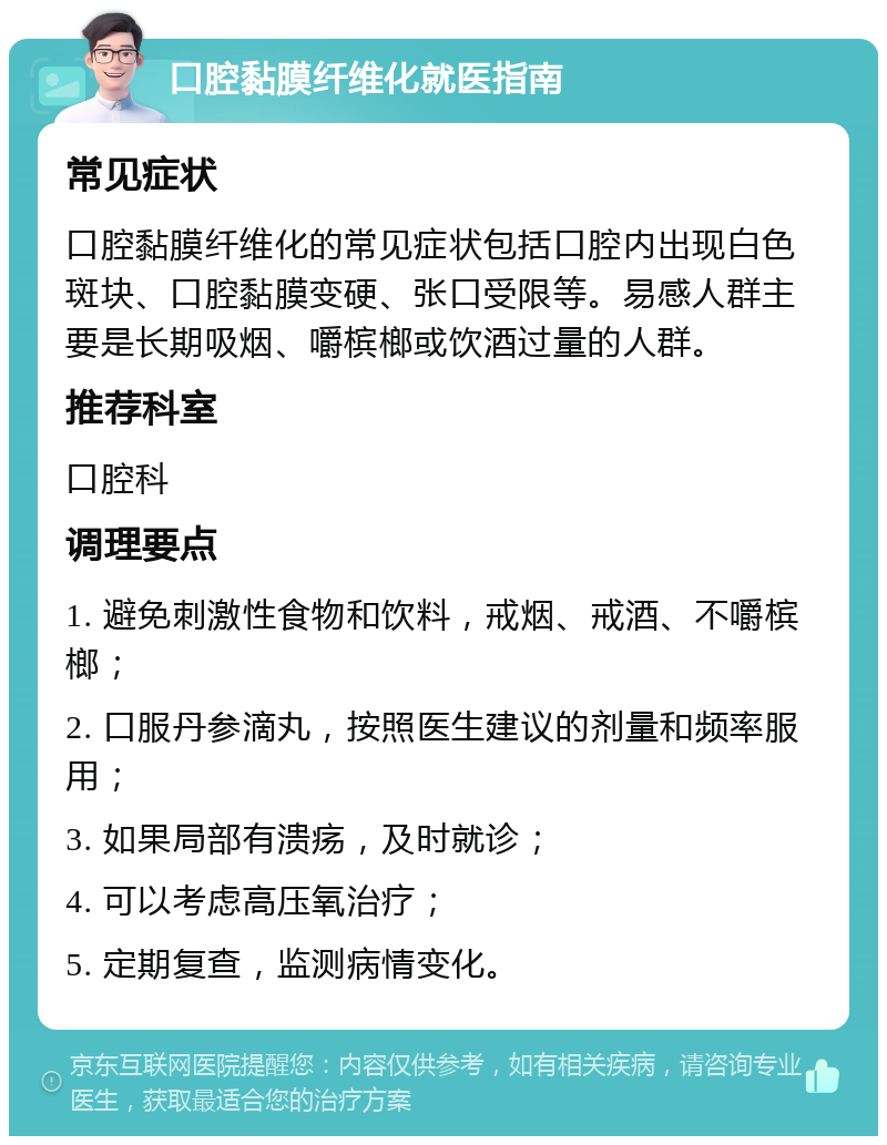 口腔黏膜纤维化就医指南 常见症状 口腔黏膜纤维化的常见症状包括口腔内出现白色斑块、口腔黏膜变硬、张口受限等。易感人群主要是长期吸烟、嚼槟榔或饮酒过量的人群。 推荐科室 口腔科 调理要点 1. 避免刺激性食物和饮料，戒烟、戒酒、不嚼槟榔； 2. 口服丹参滴丸，按照医生建议的剂量和频率服用； 3. 如果局部有溃疡，及时就诊； 4. 可以考虑高压氧治疗； 5. 定期复查，监测病情变化。