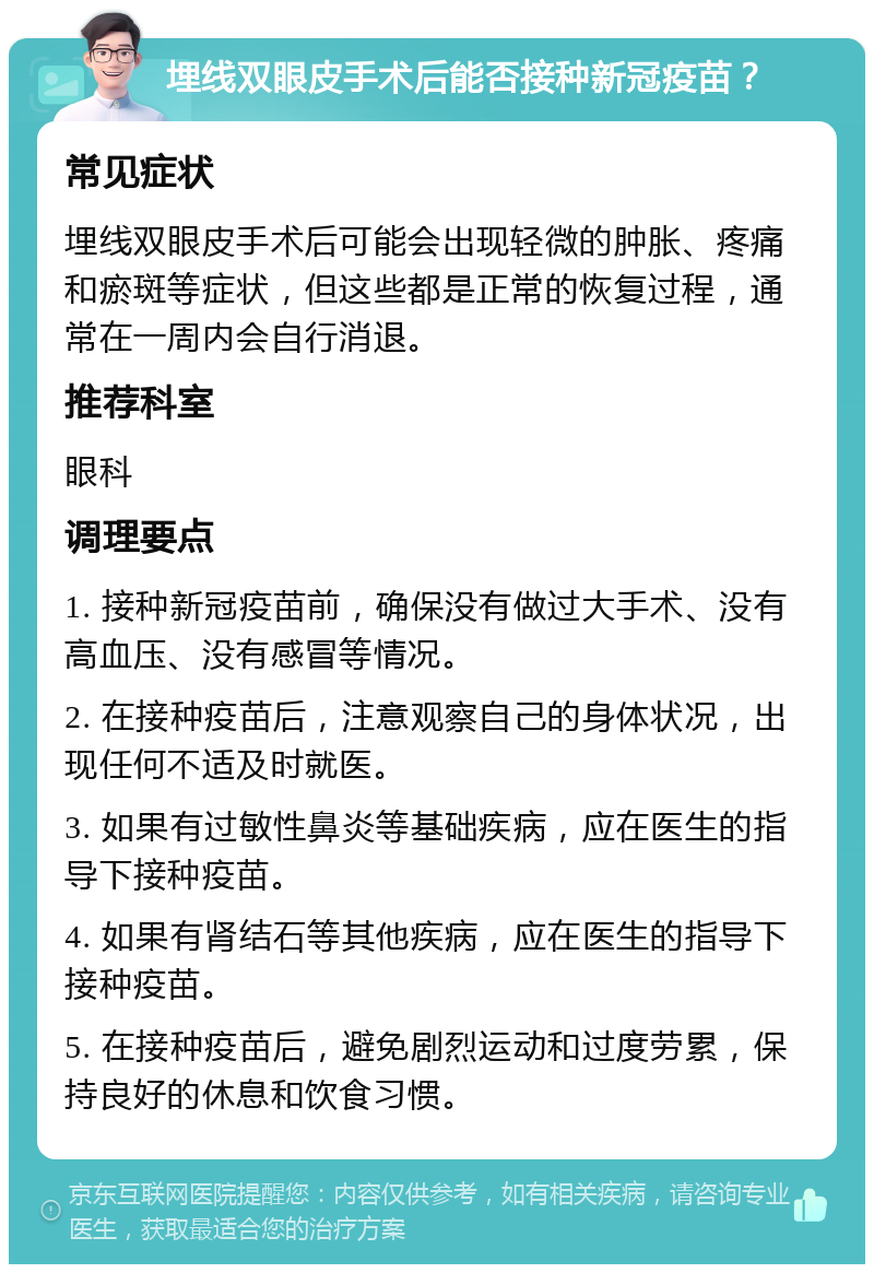 埋线双眼皮手术后能否接种新冠疫苗？ 常见症状 埋线双眼皮手术后可能会出现轻微的肿胀、疼痛和瘀斑等症状，但这些都是正常的恢复过程，通常在一周内会自行消退。 推荐科室 眼科 调理要点 1. 接种新冠疫苗前，确保没有做过大手术、没有高血压、没有感冒等情况。 2. 在接种疫苗后，注意观察自己的身体状况，出现任何不适及时就医。 3. 如果有过敏性鼻炎等基础疾病，应在医生的指导下接种疫苗。 4. 如果有肾结石等其他疾病，应在医生的指导下接种疫苗。 5. 在接种疫苗后，避免剧烈运动和过度劳累，保持良好的休息和饮食习惯。