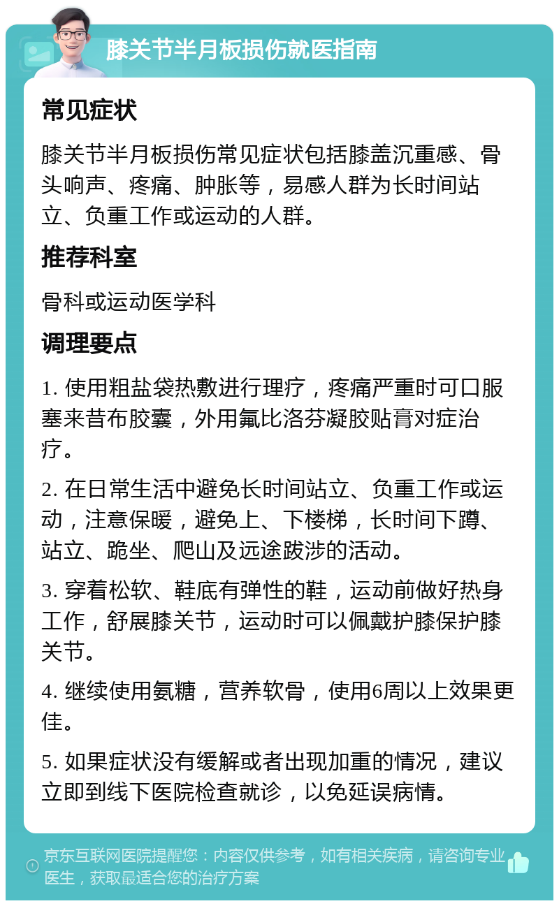 膝关节半月板损伤就医指南 常见症状 膝关节半月板损伤常见症状包括膝盖沉重感、骨头响声、疼痛、肿胀等，易感人群为长时间站立、负重工作或运动的人群。 推荐科室 骨科或运动医学科 调理要点 1. 使用粗盐袋热敷进行理疗，疼痛严重时可口服塞来昔布胶囊，外用氟比洛芬凝胶贴膏对症治疗。 2. 在日常生活中避免长时间站立、负重工作或运动，注意保暖，避免上、下楼梯，长时间下蹲、站立、跪坐、爬山及远途跋涉的活动。 3. 穿着松软、鞋底有弹性的鞋，运动前做好热身工作，舒展膝关节，运动时可以佩戴护膝保护膝关节。 4. 继续使用氨糖，营养软骨，使用6周以上效果更佳。 5. 如果症状没有缓解或者出现加重的情况，建议立即到线下医院检查就诊，以免延误病情。