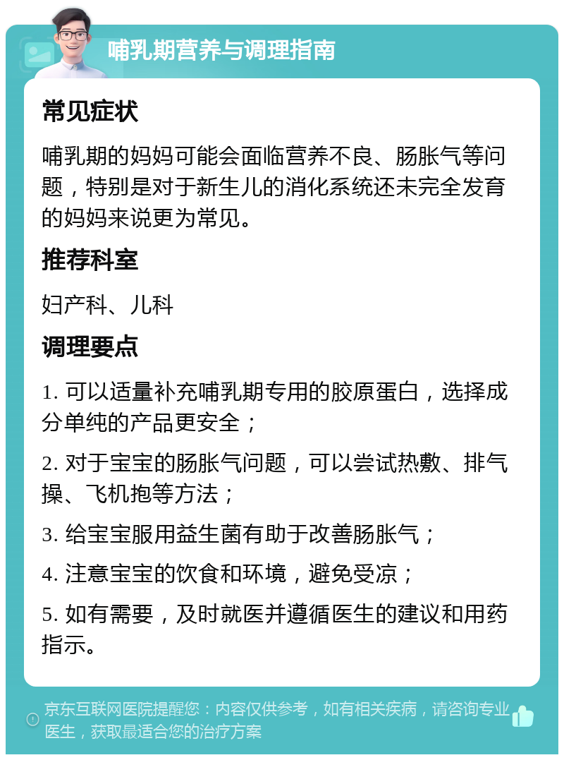 哺乳期营养与调理指南 常见症状 哺乳期的妈妈可能会面临营养不良、肠胀气等问题，特别是对于新生儿的消化系统还未完全发育的妈妈来说更为常见。 推荐科室 妇产科、儿科 调理要点 1. 可以适量补充哺乳期专用的胶原蛋白，选择成分单纯的产品更安全； 2. 对于宝宝的肠胀气问题，可以尝试热敷、排气操、飞机抱等方法； 3. 给宝宝服用益生菌有助于改善肠胀气； 4. 注意宝宝的饮食和环境，避免受凉； 5. 如有需要，及时就医并遵循医生的建议和用药指示。