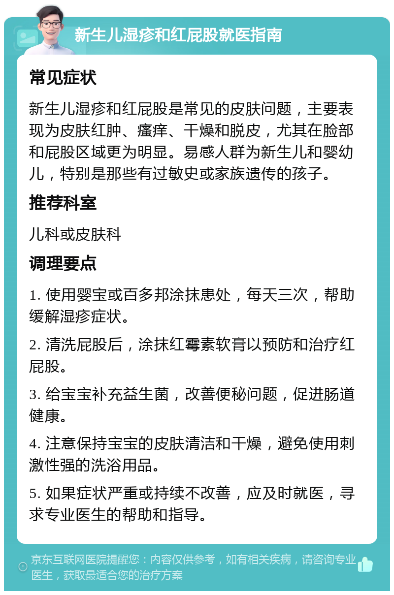 新生儿湿疹和红屁股就医指南 常见症状 新生儿湿疹和红屁股是常见的皮肤问题，主要表现为皮肤红肿、瘙痒、干燥和脱皮，尤其在脸部和屁股区域更为明显。易感人群为新生儿和婴幼儿，特别是那些有过敏史或家族遗传的孩子。 推荐科室 儿科或皮肤科 调理要点 1. 使用婴宝或百多邦涂抹患处，每天三次，帮助缓解湿疹症状。 2. 清洗屁股后，涂抹红霉素软膏以预防和治疗红屁股。 3. 给宝宝补充益生菌，改善便秘问题，促进肠道健康。 4. 注意保持宝宝的皮肤清洁和干燥，避免使用刺激性强的洗浴用品。 5. 如果症状严重或持续不改善，应及时就医，寻求专业医生的帮助和指导。