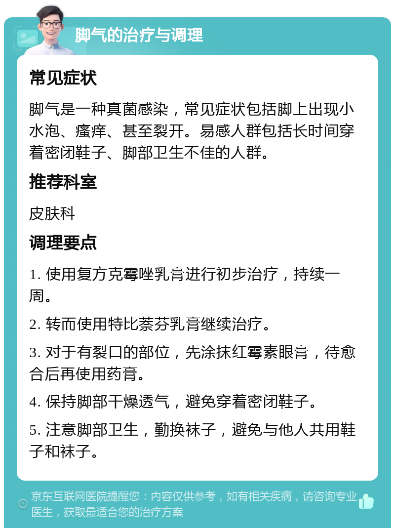 脚气的治疗与调理 常见症状 脚气是一种真菌感染，常见症状包括脚上出现小水泡、瘙痒、甚至裂开。易感人群包括长时间穿着密闭鞋子、脚部卫生不佳的人群。 推荐科室 皮肤科 调理要点 1. 使用复方克霉唑乳膏进行初步治疗，持续一周。 2. 转而使用特比萘芬乳膏继续治疗。 3. 对于有裂口的部位，先涂抹红霉素眼膏，待愈合后再使用药膏。 4. 保持脚部干燥透气，避免穿着密闭鞋子。 5. 注意脚部卫生，勤换袜子，避免与他人共用鞋子和袜子。