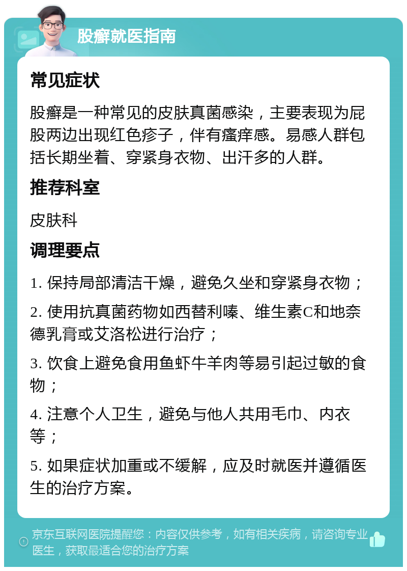 股癣就医指南 常见症状 股癣是一种常见的皮肤真菌感染，主要表现为屁股两边出现红色疹子，伴有瘙痒感。易感人群包括长期坐着、穿紧身衣物、出汗多的人群。 推荐科室 皮肤科 调理要点 1. 保持局部清洁干燥，避免久坐和穿紧身衣物； 2. 使用抗真菌药物如西替利嗪、维生素C和地奈德乳膏或艾洛松进行治疗； 3. 饮食上避免食用鱼虾牛羊肉等易引起过敏的食物； 4. 注意个人卫生，避免与他人共用毛巾、内衣等； 5. 如果症状加重或不缓解，应及时就医并遵循医生的治疗方案。