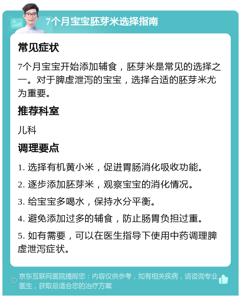 7个月宝宝胚芽米选择指南 常见症状 7个月宝宝开始添加辅食，胚芽米是常见的选择之一。对于脾虚泄泻的宝宝，选择合适的胚芽米尤为重要。 推荐科室 儿科 调理要点 1. 选择有机黄小米，促进胃肠消化吸收功能。 2. 逐步添加胚芽米，观察宝宝的消化情况。 3. 给宝宝多喝水，保持水分平衡。 4. 避免添加过多的辅食，防止肠胃负担过重。 5. 如有需要，可以在医生指导下使用中药调理脾虚泄泻症状。