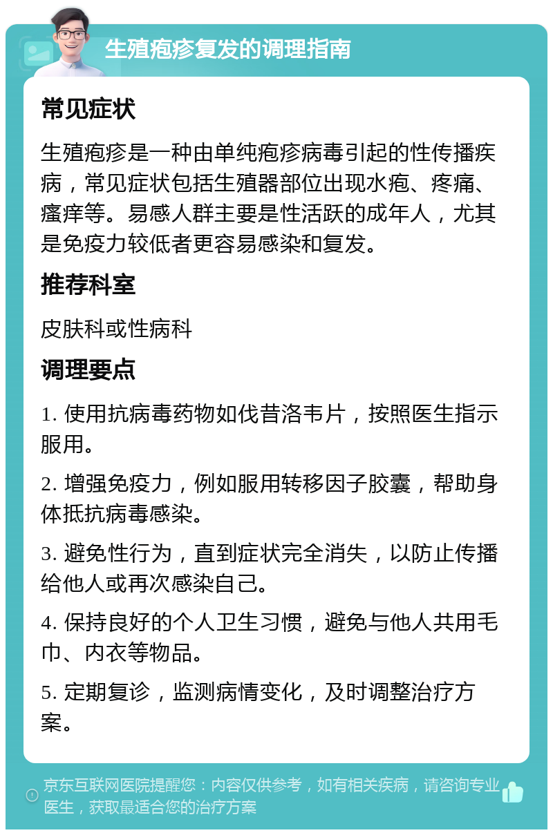 生殖疱疹复发的调理指南 常见症状 生殖疱疹是一种由单纯疱疹病毒引起的性传播疾病，常见症状包括生殖器部位出现水疱、疼痛、瘙痒等。易感人群主要是性活跃的成年人，尤其是免疫力较低者更容易感染和复发。 推荐科室 皮肤科或性病科 调理要点 1. 使用抗病毒药物如伐昔洛韦片，按照医生指示服用。 2. 增强免疫力，例如服用转移因子胶囊，帮助身体抵抗病毒感染。 3. 避免性行为，直到症状完全消失，以防止传播给他人或再次感染自己。 4. 保持良好的个人卫生习惯，避免与他人共用毛巾、内衣等物品。 5. 定期复诊，监测病情变化，及时调整治疗方案。