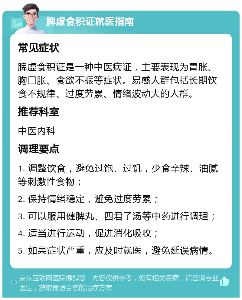 脾虚食积证就医指南 常见症状 脾虚食积证是一种中医病证，主要表现为胃胀、胸口胀、食欲不振等症状。易感人群包括长期饮食不规律、过度劳累、情绪波动大的人群。 推荐科室 中医内科 调理要点 1. 调整饮食，避免过饱、过饥，少食辛辣、油腻等刺激性食物； 2. 保持情绪稳定，避免过度劳累； 3. 可以服用健脾丸、四君子汤等中药进行调理； 4. 适当进行运动，促进消化吸收； 5. 如果症状严重，应及时就医，避免延误病情。