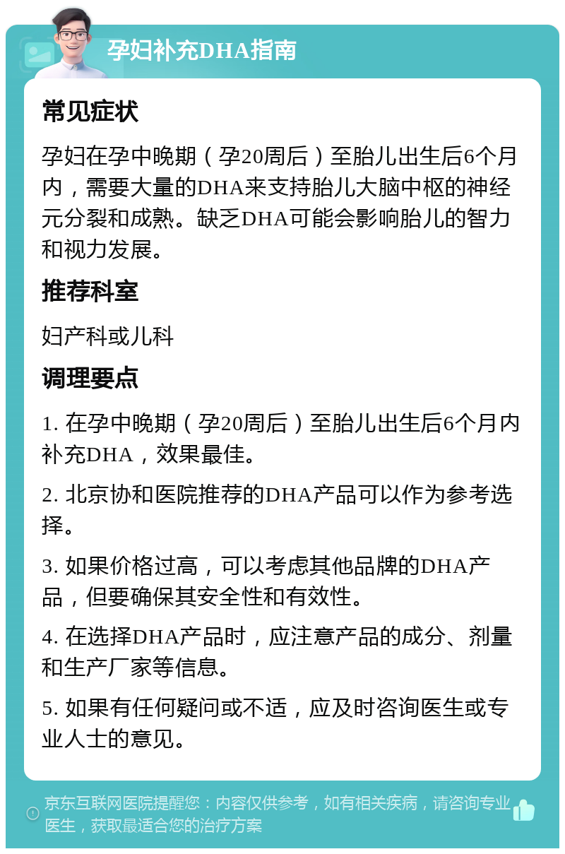 孕妇补充DHA指南 常见症状 孕妇在孕中晚期（孕20周后）至胎儿出生后6个月内，需要大量的DHA来支持胎儿大脑中枢的神经元分裂和成熟。缺乏DHA可能会影响胎儿的智力和视力发展。 推荐科室 妇产科或儿科 调理要点 1. 在孕中晚期（孕20周后）至胎儿出生后6个月内补充DHA，效果最佳。 2. 北京协和医院推荐的DHA产品可以作为参考选择。 3. 如果价格过高，可以考虑其他品牌的DHA产品，但要确保其安全性和有效性。 4. 在选择DHA产品时，应注意产品的成分、剂量和生产厂家等信息。 5. 如果有任何疑问或不适，应及时咨询医生或专业人士的意见。