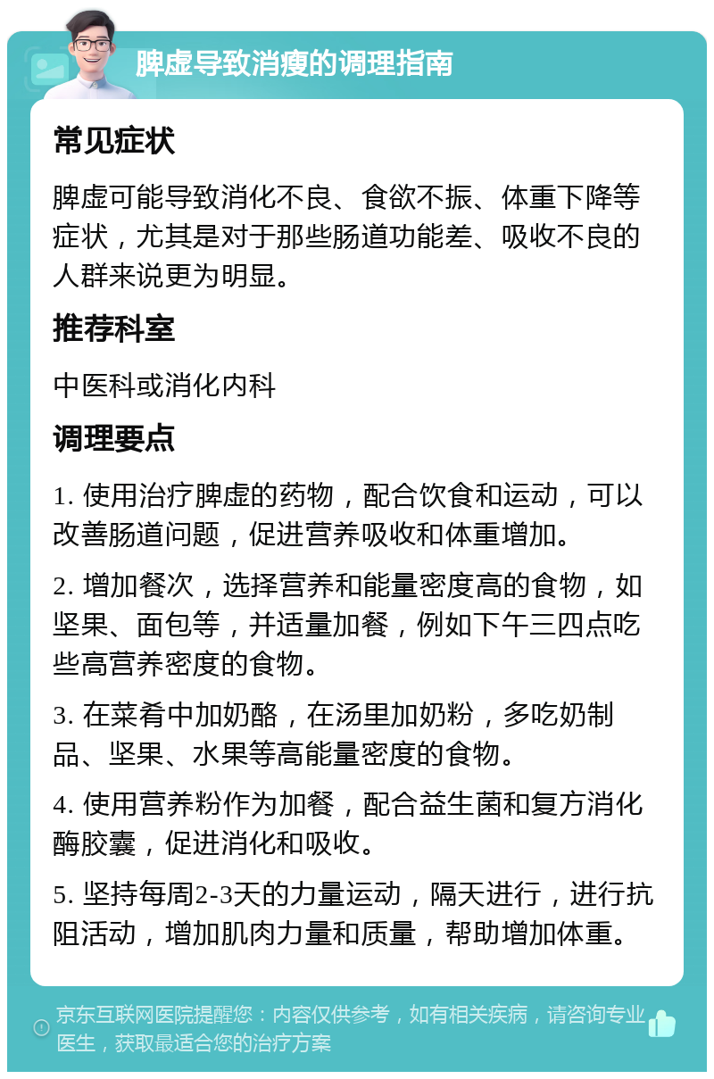 脾虚导致消瘦的调理指南 常见症状 脾虚可能导致消化不良、食欲不振、体重下降等症状，尤其是对于那些肠道功能差、吸收不良的人群来说更为明显。 推荐科室 中医科或消化内科 调理要点 1. 使用治疗脾虚的药物，配合饮食和运动，可以改善肠道问题，促进营养吸收和体重增加。 2. 增加餐次，选择营养和能量密度高的食物，如坚果、面包等，并适量加餐，例如下午三四点吃些高营养密度的食物。 3. 在菜肴中加奶酪，在汤里加奶粉，多吃奶制品、坚果、水果等高能量密度的食物。 4. 使用营养粉作为加餐，配合益生菌和复方消化酶胶囊，促进消化和吸收。 5. 坚持每周2-3天的力量运动，隔天进行，进行抗阻活动，增加肌肉力量和质量，帮助增加体重。