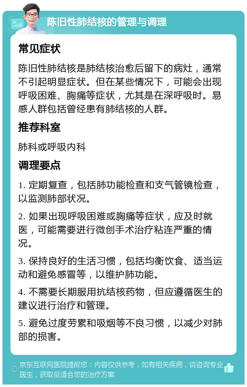 陈旧性肺结核的管理与调理 常见症状 陈旧性肺结核是肺结核治愈后留下的病灶，通常不引起明显症状。但在某些情况下，可能会出现呼吸困难、胸痛等症状，尤其是在深呼吸时。易感人群包括曾经患有肺结核的人群。 推荐科室 肺科或呼吸内科 调理要点 1. 定期复查，包括肺功能检查和支气管镜检查，以监测肺部状况。 2. 如果出现呼吸困难或胸痛等症状，应及时就医，可能需要进行微创手术治疗粘连严重的情况。 3. 保持良好的生活习惯，包括均衡饮食、适当运动和避免感冒等，以维护肺功能。 4. 不需要长期服用抗结核药物，但应遵循医生的建议进行治疗和管理。 5. 避免过度劳累和吸烟等不良习惯，以减少对肺部的损害。