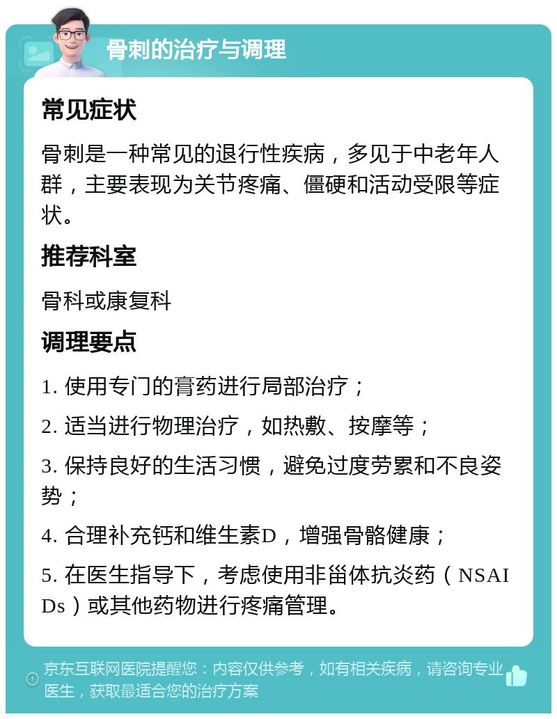 骨刺的治疗与调理 常见症状 骨刺是一种常见的退行性疾病，多见于中老年人群，主要表现为关节疼痛、僵硬和活动受限等症状。 推荐科室 骨科或康复科 调理要点 1. 使用专门的膏药进行局部治疗； 2. 适当进行物理治疗，如热敷、按摩等； 3. 保持良好的生活习惯，避免过度劳累和不良姿势； 4. 合理补充钙和维生素D，增强骨骼健康； 5. 在医生指导下，考虑使用非甾体抗炎药（NSAIDs）或其他药物进行疼痛管理。