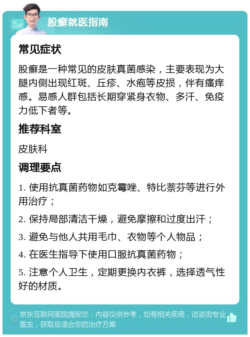 股癣就医指南 常见症状 股癣是一种常见的皮肤真菌感染，主要表现为大腿内侧出现红斑、丘疹、水疱等皮损，伴有瘙痒感。易感人群包括长期穿紧身衣物、多汗、免疫力低下者等。 推荐科室 皮肤科 调理要点 1. 使用抗真菌药物如克霉唑、特比萘芬等进行外用治疗； 2. 保持局部清洁干燥，避免摩擦和过度出汗； 3. 避免与他人共用毛巾、衣物等个人物品； 4. 在医生指导下使用口服抗真菌药物； 5. 注意个人卫生，定期更换内衣裤，选择透气性好的材质。