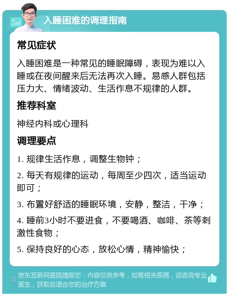 入睡困难的调理指南 常见症状 入睡困难是一种常见的睡眠障碍，表现为难以入睡或在夜间醒来后无法再次入睡。易感人群包括压力大、情绪波动、生活作息不规律的人群。 推荐科室 神经内科或心理科 调理要点 1. 规律生活作息，调整生物钟； 2. 每天有规律的运动，每周至少四次，适当运动即可； 3. 布置好舒适的睡眠环境，安静，整洁，干净； 4. 睡前3小时不要进食，不要喝酒、咖啡、茶等刺激性食物； 5. 保持良好的心态，放松心情，精神愉快；