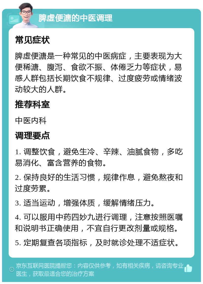 脾虚便溏的中医调理 常见症状 脾虚便溏是一种常见的中医病症，主要表现为大便稀溏、腹泻、食欲不振、体倦乏力等症状，易感人群包括长期饮食不规律、过度疲劳或情绪波动较大的人群。 推荐科室 中医内科 调理要点 1. 调整饮食，避免生冷、辛辣、油腻食物，多吃易消化、富含营养的食物。 2. 保持良好的生活习惯，规律作息，避免熬夜和过度劳累。 3. 适当运动，增强体质，缓解情绪压力。 4. 可以服用中药四妙九进行调理，注意按照医嘱和说明书正确使用，不宜自行更改剂量或规格。 5. 定期复查各项指标，及时就诊处理不适症状。