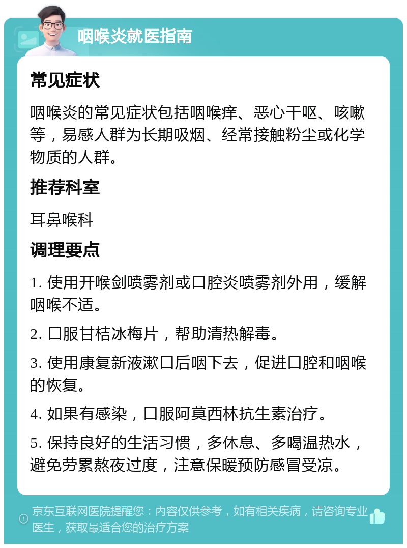 咽喉炎就医指南 常见症状 咽喉炎的常见症状包括咽喉痒、恶心干呕、咳嗽等，易感人群为长期吸烟、经常接触粉尘或化学物质的人群。 推荐科室 耳鼻喉科 调理要点 1. 使用开喉剑喷雾剂或口腔炎喷雾剂外用，缓解咽喉不适。 2. 口服甘桔冰梅片，帮助清热解毒。 3. 使用康复新液漱口后咽下去，促进口腔和咽喉的恢复。 4. 如果有感染，口服阿莫西林抗生素治疗。 5. 保持良好的生活习惯，多休息、多喝温热水，避免劳累熬夜过度，注意保暖预防感冒受凉。