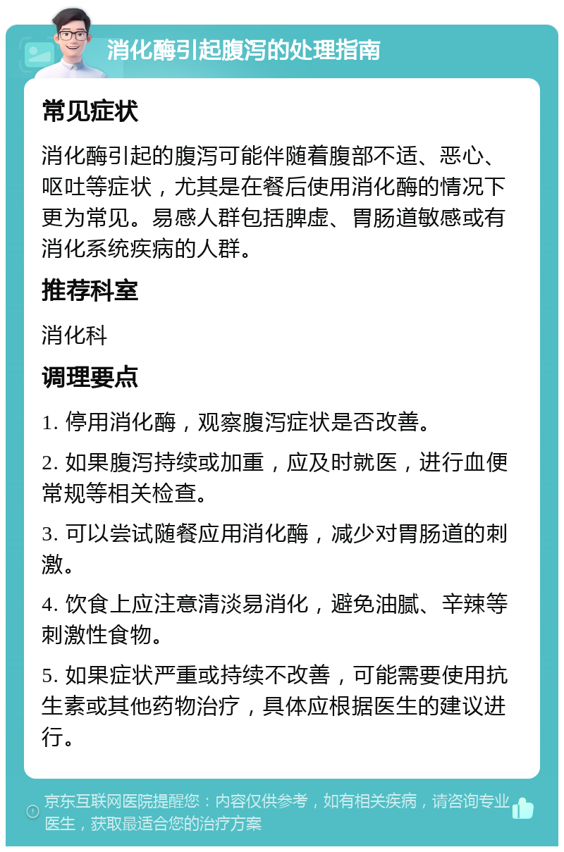 消化酶引起腹泻的处理指南 常见症状 消化酶引起的腹泻可能伴随着腹部不适、恶心、呕吐等症状，尤其是在餐后使用消化酶的情况下更为常见。易感人群包括脾虚、胃肠道敏感或有消化系统疾病的人群。 推荐科室 消化科 调理要点 1. 停用消化酶，观察腹泻症状是否改善。 2. 如果腹泻持续或加重，应及时就医，进行血便常规等相关检查。 3. 可以尝试随餐应用消化酶，减少对胃肠道的刺激。 4. 饮食上应注意清淡易消化，避免油腻、辛辣等刺激性食物。 5. 如果症状严重或持续不改善，可能需要使用抗生素或其他药物治疗，具体应根据医生的建议进行。