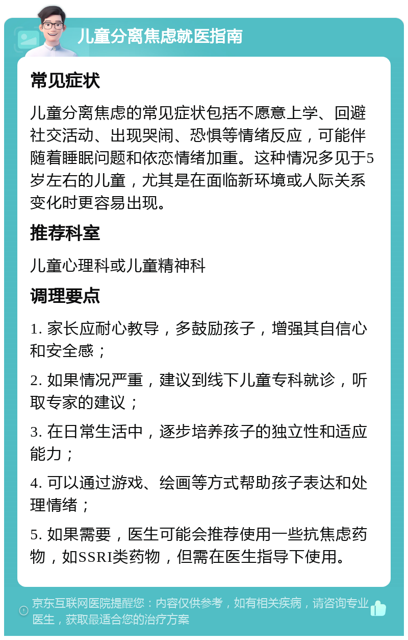 儿童分离焦虑就医指南 常见症状 儿童分离焦虑的常见症状包括不愿意上学、回避社交活动、出现哭闹、恐惧等情绪反应，可能伴随着睡眠问题和依恋情绪加重。这种情况多见于5岁左右的儿童，尤其是在面临新环境或人际关系变化时更容易出现。 推荐科室 儿童心理科或儿童精神科 调理要点 1. 家长应耐心教导，多鼓励孩子，增强其自信心和安全感； 2. 如果情况严重，建议到线下儿童专科就诊，听取专家的建议； 3. 在日常生活中，逐步培养孩子的独立性和适应能力； 4. 可以通过游戏、绘画等方式帮助孩子表达和处理情绪； 5. 如果需要，医生可能会推荐使用一些抗焦虑药物，如SSRI类药物，但需在医生指导下使用。