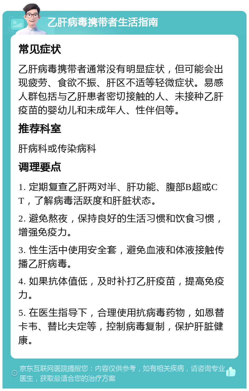 乙肝病毒携带者生活指南 常见症状 乙肝病毒携带者通常没有明显症状，但可能会出现疲劳、食欲不振、肝区不适等轻微症状。易感人群包括与乙肝患者密切接触的人、未接种乙肝疫苗的婴幼儿和未成年人、性伴侣等。 推荐科室 肝病科或传染病科 调理要点 1. 定期复查乙肝两对半、肝功能、腹部B超或CT，了解病毒活跃度和肝脏状态。 2. 避免熬夜，保持良好的生活习惯和饮食习惯，增强免疫力。 3. 性生活中使用安全套，避免血液和体液接触传播乙肝病毒。 4. 如果抗体值低，及时补打乙肝疫苗，提高免疫力。 5. 在医生指导下，合理使用抗病毒药物，如恩替卡韦、替比夫定等，控制病毒复制，保护肝脏健康。