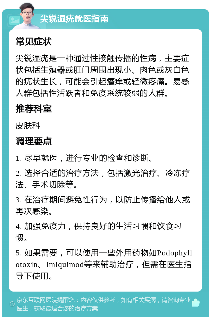 尖锐湿疣就医指南 常见症状 尖锐湿疣是一种通过性接触传播的性病，主要症状包括生殖器或肛门周围出现小、肉色或灰白色的疣状生长，可能会引起瘙痒或轻微疼痛。易感人群包括性活跃者和免疫系统较弱的人群。 推荐科室 皮肤科 调理要点 1. 尽早就医，进行专业的检查和诊断。 2. 选择合适的治疗方法，包括激光治疗、冷冻疗法、手术切除等。 3. 在治疗期间避免性行为，以防止传播给他人或再次感染。 4. 加强免疫力，保持良好的生活习惯和饮食习惯。 5. 如果需要，可以使用一些外用药物如Podophyllotoxin、Imiquimod等来辅助治疗，但需在医生指导下使用。