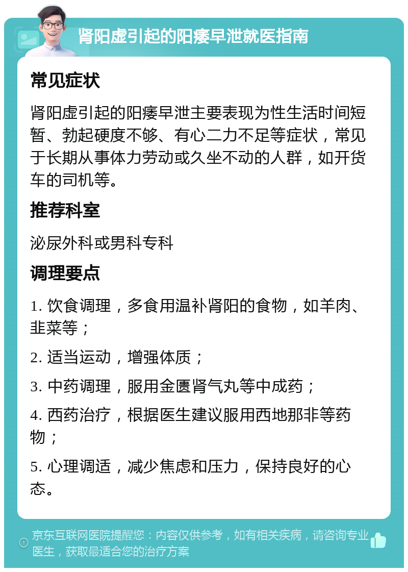 肾阳虚引起的阳痿早泄就医指南 常见症状 肾阳虚引起的阳痿早泄主要表现为性生活时间短暂、勃起硬度不够、有心二力不足等症状，常见于长期从事体力劳动或久坐不动的人群，如开货车的司机等。 推荐科室 泌尿外科或男科专科 调理要点 1. 饮食调理，多食用温补肾阳的食物，如羊肉、韭菜等； 2. 适当运动，增强体质； 3. 中药调理，服用金匮肾气丸等中成药； 4. 西药治疗，根据医生建议服用西地那非等药物； 5. 心理调适，减少焦虑和压力，保持良好的心态。