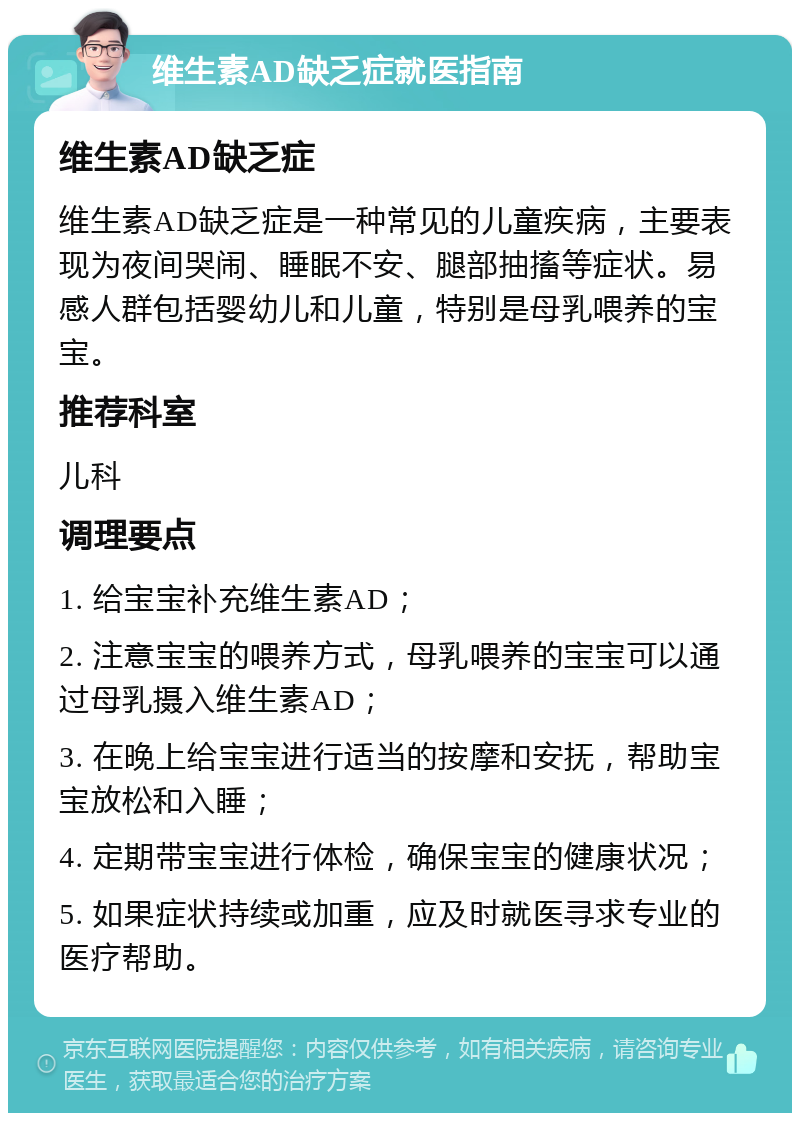 维生素AD缺乏症就医指南 维生素AD缺乏症 维生素AD缺乏症是一种常见的儿童疾病，主要表现为夜间哭闹、睡眠不安、腿部抽搐等症状。易感人群包括婴幼儿和儿童，特别是母乳喂养的宝宝。 推荐科室 儿科 调理要点 1. 给宝宝补充维生素AD； 2. 注意宝宝的喂养方式，母乳喂养的宝宝可以通过母乳摄入维生素AD； 3. 在晚上给宝宝进行适当的按摩和安抚，帮助宝宝放松和入睡； 4. 定期带宝宝进行体检，确保宝宝的健康状况； 5. 如果症状持续或加重，应及时就医寻求专业的医疗帮助。