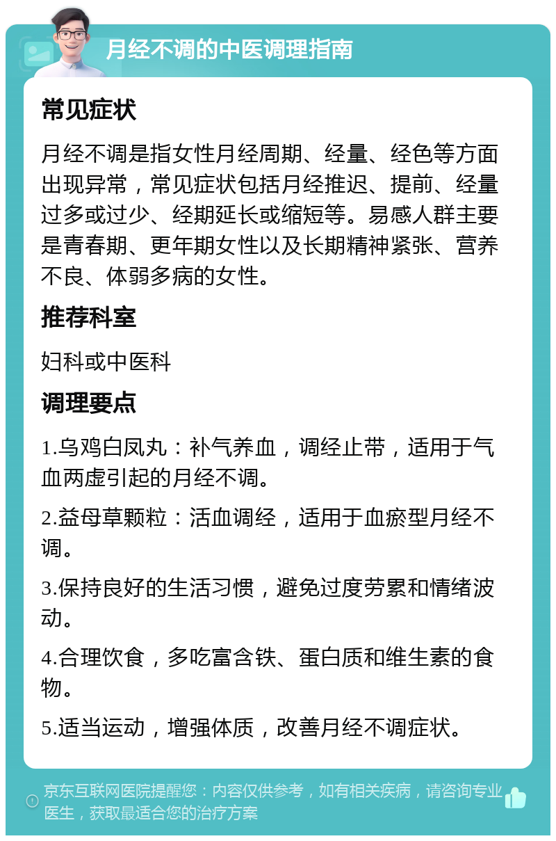 月经不调的中医调理指南 常见症状 月经不调是指女性月经周期、经量、经色等方面出现异常，常见症状包括月经推迟、提前、经量过多或过少、经期延长或缩短等。易感人群主要是青春期、更年期女性以及长期精神紧张、营养不良、体弱多病的女性。 推荐科室 妇科或中医科 调理要点 1.乌鸡白凤丸：补气养血，调经止带，适用于气血两虚引起的月经不调。 2.益母草颗粒：活血调经，适用于血瘀型月经不调。 3.保持良好的生活习惯，避免过度劳累和情绪波动。 4.合理饮食，多吃富含铁、蛋白质和维生素的食物。 5.适当运动，增强体质，改善月经不调症状。