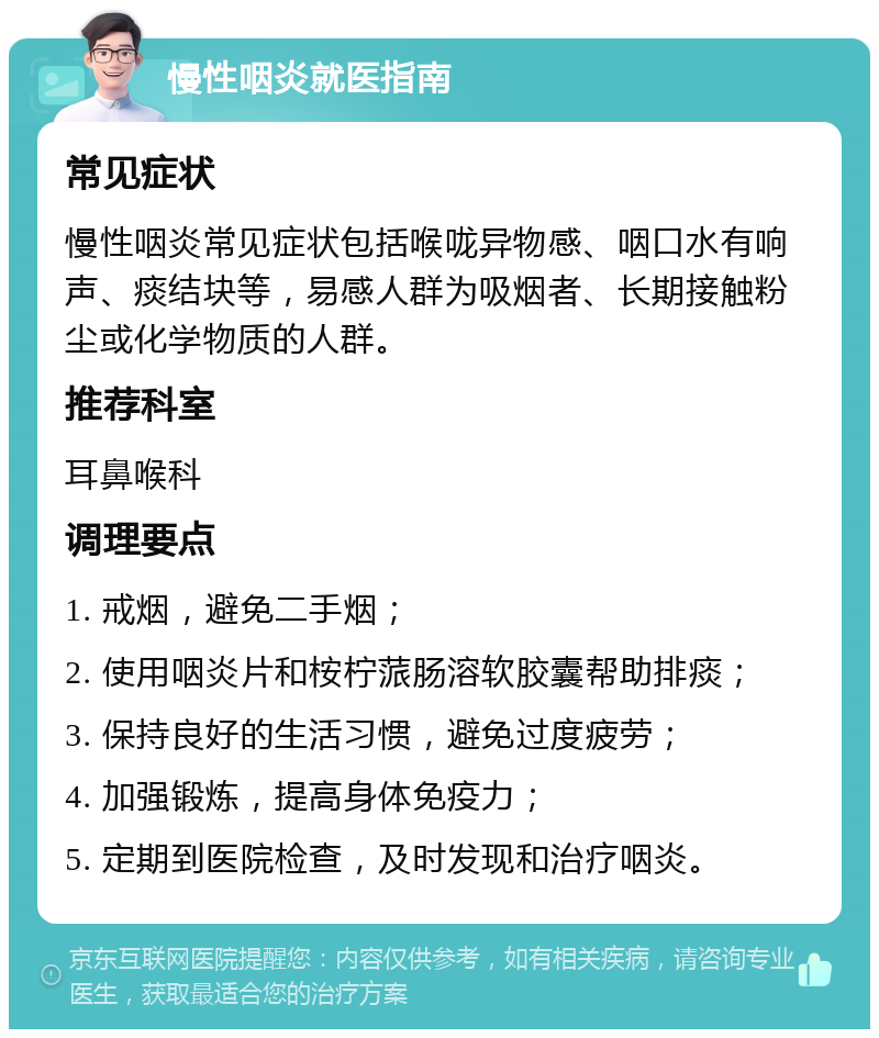 慢性咽炎就医指南 常见症状 慢性咽炎常见症状包括喉咙异物感、咽口水有响声、痰结块等，易感人群为吸烟者、长期接触粉尘或化学物质的人群。 推荐科室 耳鼻喉科 调理要点 1. 戒烟，避免二手烟； 2. 使用咽炎片和桉柠蒎肠溶软胶囊帮助排痰； 3. 保持良好的生活习惯，避免过度疲劳； 4. 加强锻炼，提高身体免疫力； 5. 定期到医院检查，及时发现和治疗咽炎。