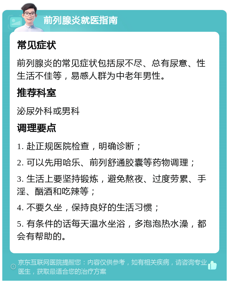 前列腺炎就医指南 常见症状 前列腺炎的常见症状包括尿不尽、总有尿意、性生活不佳等，易感人群为中老年男性。 推荐科室 泌尿外科或男科 调理要点 1. 赴正规医院检查，明确诊断； 2. 可以先用哈乐、前列舒通胶囊等药物调理； 3. 生活上要坚持锻炼，避免熬夜、过度劳累、手淫、酗酒和吃辣等； 4. 不要久坐，保持良好的生活习惯； 5. 有条件的话每天温水坐浴，多泡泡热水澡，都会有帮助的。