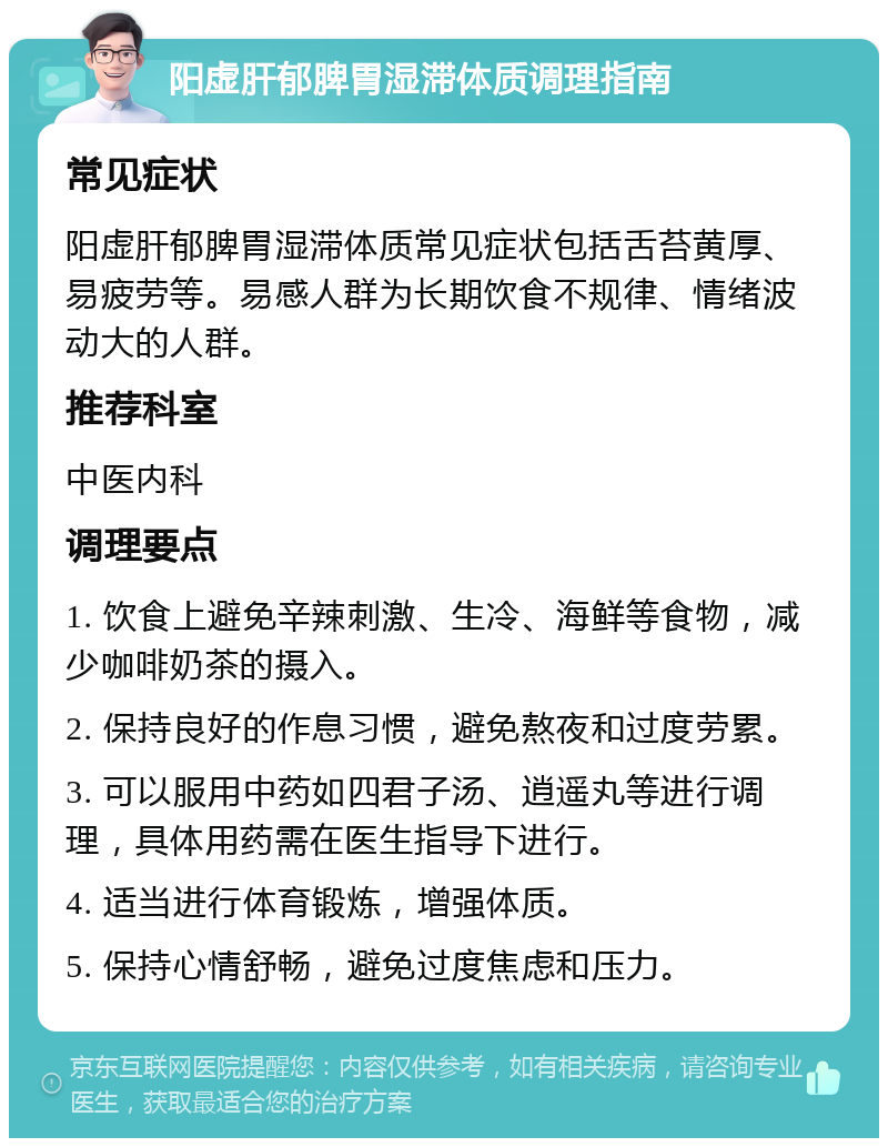 阳虚肝郁脾胃湿滞体质调理指南 常见症状 阳虚肝郁脾胃湿滞体质常见症状包括舌苔黄厚、易疲劳等。易感人群为长期饮食不规律、情绪波动大的人群。 推荐科室 中医内科 调理要点 1. 饮食上避免辛辣刺激、生冷、海鲜等食物，减少咖啡奶茶的摄入。 2. 保持良好的作息习惯，避免熬夜和过度劳累。 3. 可以服用中药如四君子汤、逍遥丸等进行调理，具体用药需在医生指导下进行。 4. 适当进行体育锻炼，增强体质。 5. 保持心情舒畅，避免过度焦虑和压力。