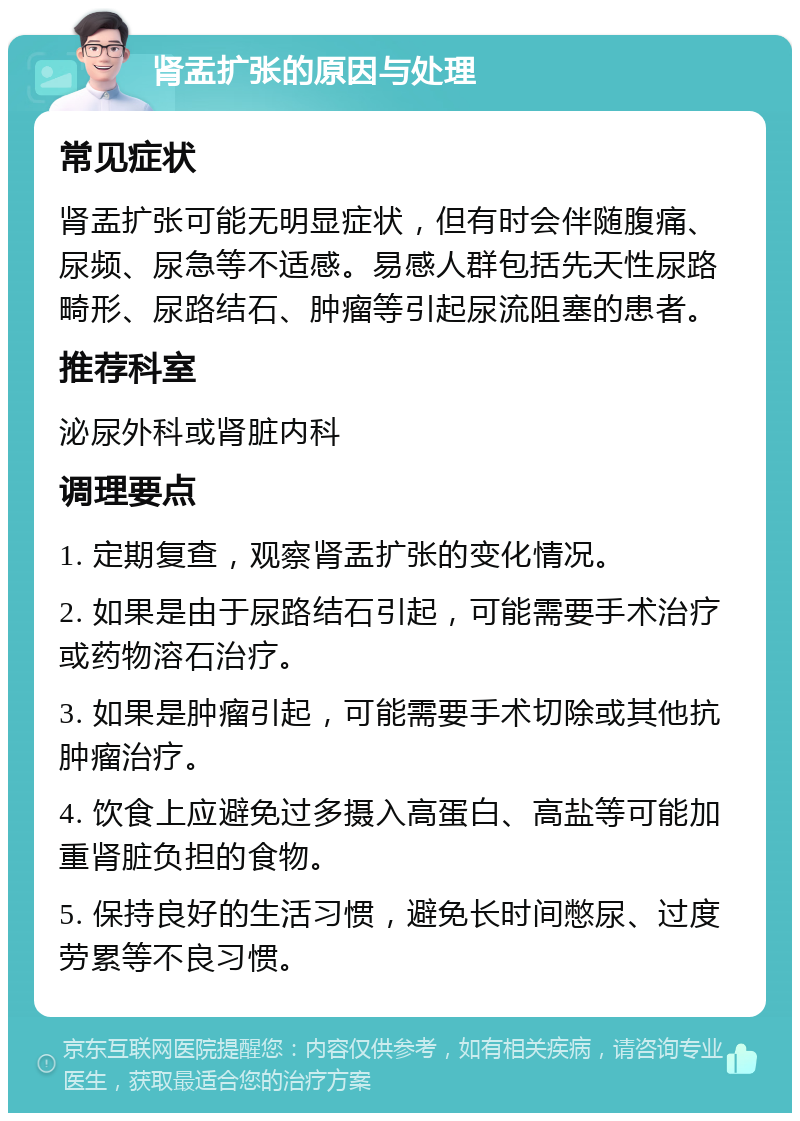 肾盂扩张的原因与处理 常见症状 肾盂扩张可能无明显症状，但有时会伴随腹痛、尿频、尿急等不适感。易感人群包括先天性尿路畸形、尿路结石、肿瘤等引起尿流阻塞的患者。 推荐科室 泌尿外科或肾脏内科 调理要点 1. 定期复查，观察肾盂扩张的变化情况。 2. 如果是由于尿路结石引起，可能需要手术治疗或药物溶石治疗。 3. 如果是肿瘤引起，可能需要手术切除或其他抗肿瘤治疗。 4. 饮食上应避免过多摄入高蛋白、高盐等可能加重肾脏负担的食物。 5. 保持良好的生活习惯，避免长时间憋尿、过度劳累等不良习惯。