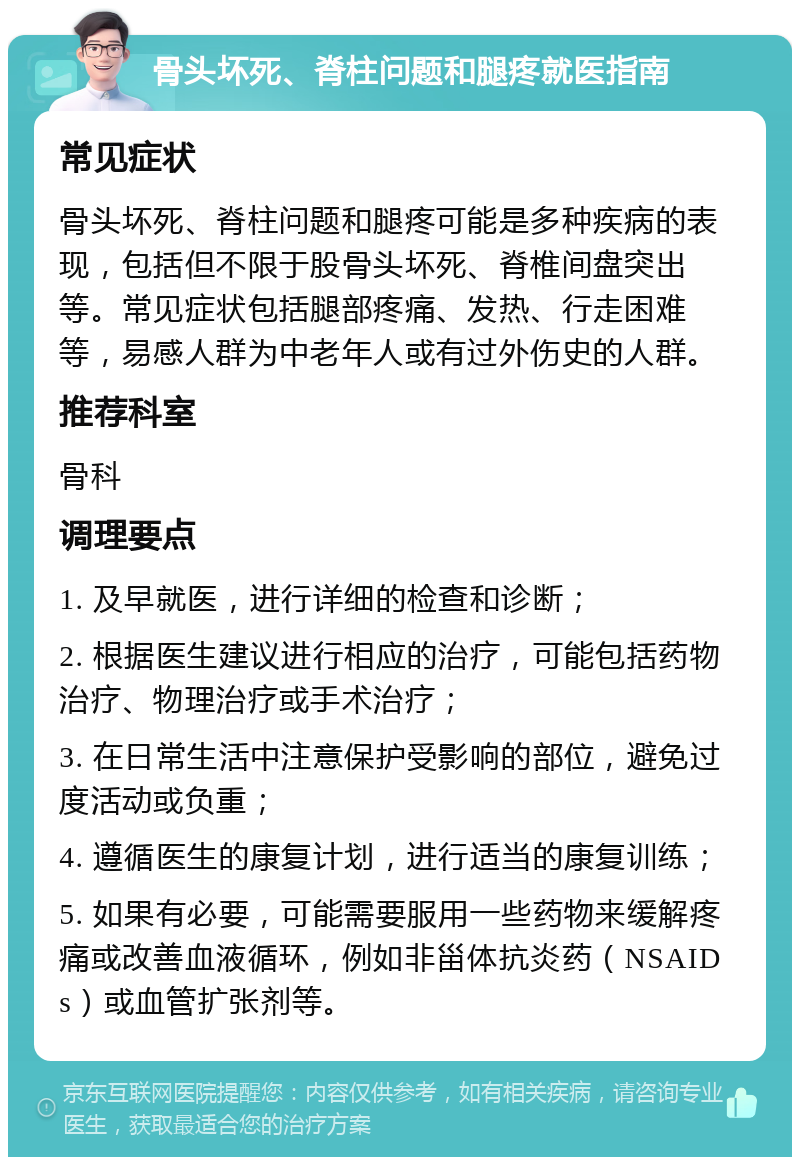 骨头坏死、脊柱问题和腿疼就医指南 常见症状 骨头坏死、脊柱问题和腿疼可能是多种疾病的表现，包括但不限于股骨头坏死、脊椎间盘突出等。常见症状包括腿部疼痛、发热、行走困难等，易感人群为中老年人或有过外伤史的人群。 推荐科室 骨科 调理要点 1. 及早就医，进行详细的检查和诊断； 2. 根据医生建议进行相应的治疗，可能包括药物治疗、物理治疗或手术治疗； 3. 在日常生活中注意保护受影响的部位，避免过度活动或负重； 4. 遵循医生的康复计划，进行适当的康复训练； 5. 如果有必要，可能需要服用一些药物来缓解疼痛或改善血液循环，例如非甾体抗炎药（NSAIDs）或血管扩张剂等。