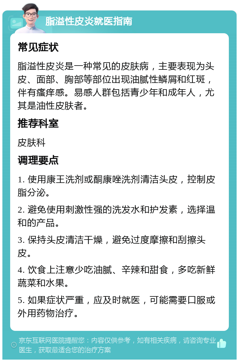 脂溢性皮炎就医指南 常见症状 脂溢性皮炎是一种常见的皮肤病，主要表现为头皮、面部、胸部等部位出现油腻性鳞屑和红斑，伴有瘙痒感。易感人群包括青少年和成年人，尤其是油性皮肤者。 推荐科室 皮肤科 调理要点 1. 使用康王洗剂或酮康唑洗剂清洁头皮，控制皮脂分泌。 2. 避免使用刺激性强的洗发水和护发素，选择温和的产品。 3. 保持头皮清洁干燥，避免过度摩擦和刮擦头皮。 4. 饮食上注意少吃油腻、辛辣和甜食，多吃新鲜蔬菜和水果。 5. 如果症状严重，应及时就医，可能需要口服或外用药物治疗。