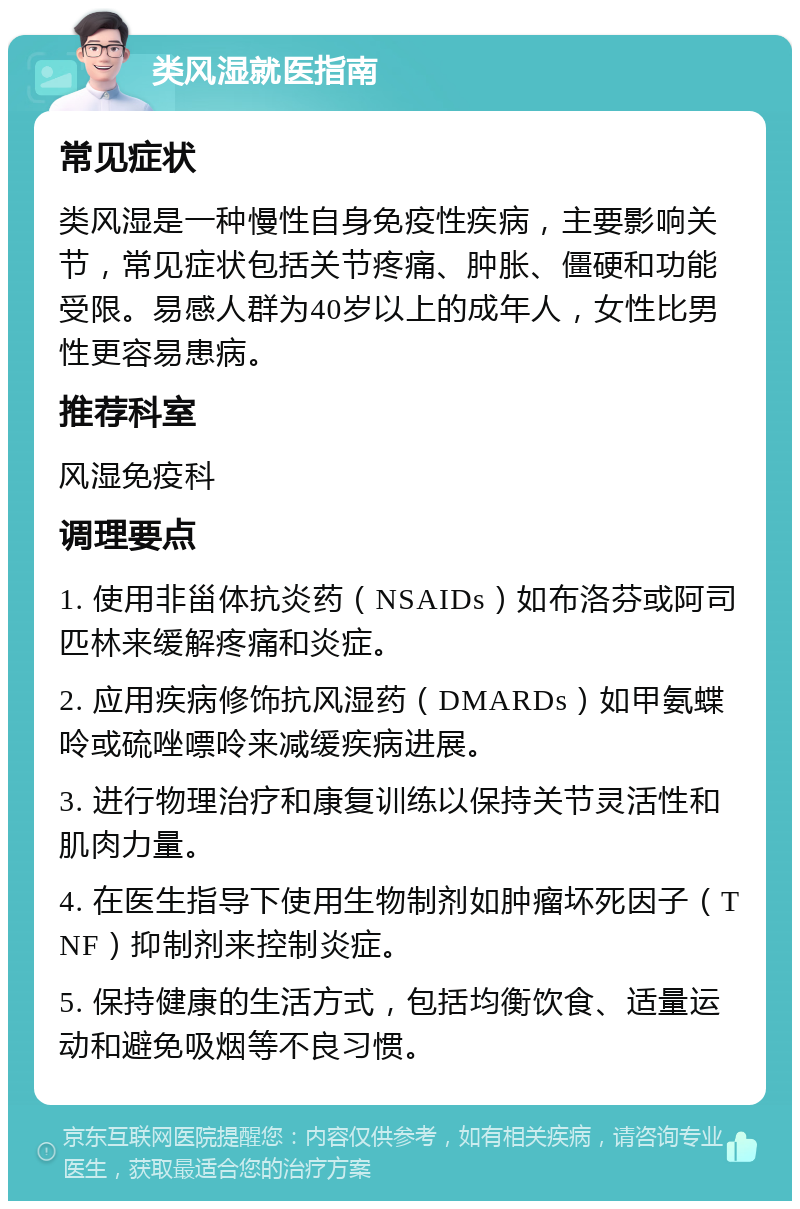 类风湿就医指南 常见症状 类风湿是一种慢性自身免疫性疾病，主要影响关节，常见症状包括关节疼痛、肿胀、僵硬和功能受限。易感人群为40岁以上的成年人，女性比男性更容易患病。 推荐科室 风湿免疫科 调理要点 1. 使用非甾体抗炎药（NSAIDs）如布洛芬或阿司匹林来缓解疼痛和炎症。 2. 应用疾病修饰抗风湿药（DMARDs）如甲氨蝶呤或硫唑嘌呤来减缓疾病进展。 3. 进行物理治疗和康复训练以保持关节灵活性和肌肉力量。 4. 在医生指导下使用生物制剂如肿瘤坏死因子（TNF）抑制剂来控制炎症。 5. 保持健康的生活方式，包括均衡饮食、适量运动和避免吸烟等不良习惯。