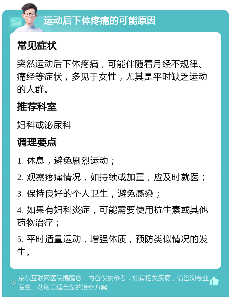 运动后下体疼痛的可能原因 常见症状 突然运动后下体疼痛，可能伴随着月经不规律、痛经等症状，多见于女性，尤其是平时缺乏运动的人群。 推荐科室 妇科或泌尿科 调理要点 1. 休息，避免剧烈运动； 2. 观察疼痛情况，如持续或加重，应及时就医； 3. 保持良好的个人卫生，避免感染； 4. 如果有妇科炎症，可能需要使用抗生素或其他药物治疗； 5. 平时适量运动，增强体质，预防类似情况的发生。