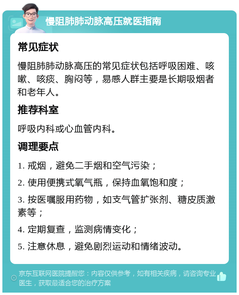 慢阻肺肺动脉高压就医指南 常见症状 慢阻肺肺动脉高压的常见症状包括呼吸困难、咳嗽、咳痰、胸闷等，易感人群主要是长期吸烟者和老年人。 推荐科室 呼吸内科或心血管内科。 调理要点 1. 戒烟，避免二手烟和空气污染； 2. 使用便携式氧气瓶，保持血氧饱和度； 3. 按医嘱服用药物，如支气管扩张剂、糖皮质激素等； 4. 定期复查，监测病情变化； 5. 注意休息，避免剧烈运动和情绪波动。