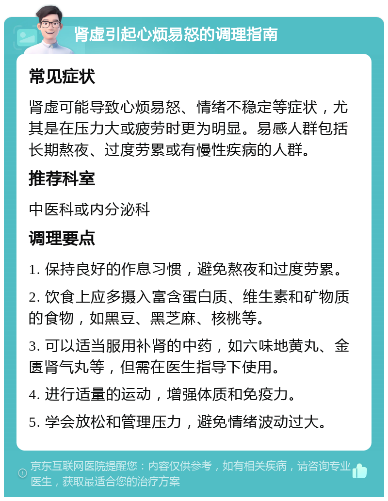 肾虚引起心烦易怒的调理指南 常见症状 肾虚可能导致心烦易怒、情绪不稳定等症状，尤其是在压力大或疲劳时更为明显。易感人群包括长期熬夜、过度劳累或有慢性疾病的人群。 推荐科室 中医科或内分泌科 调理要点 1. 保持良好的作息习惯，避免熬夜和过度劳累。 2. 饮食上应多摄入富含蛋白质、维生素和矿物质的食物，如黑豆、黑芝麻、核桃等。 3. 可以适当服用补肾的中药，如六味地黄丸、金匮肾气丸等，但需在医生指导下使用。 4. 进行适量的运动，增强体质和免疫力。 5. 学会放松和管理压力，避免情绪波动过大。