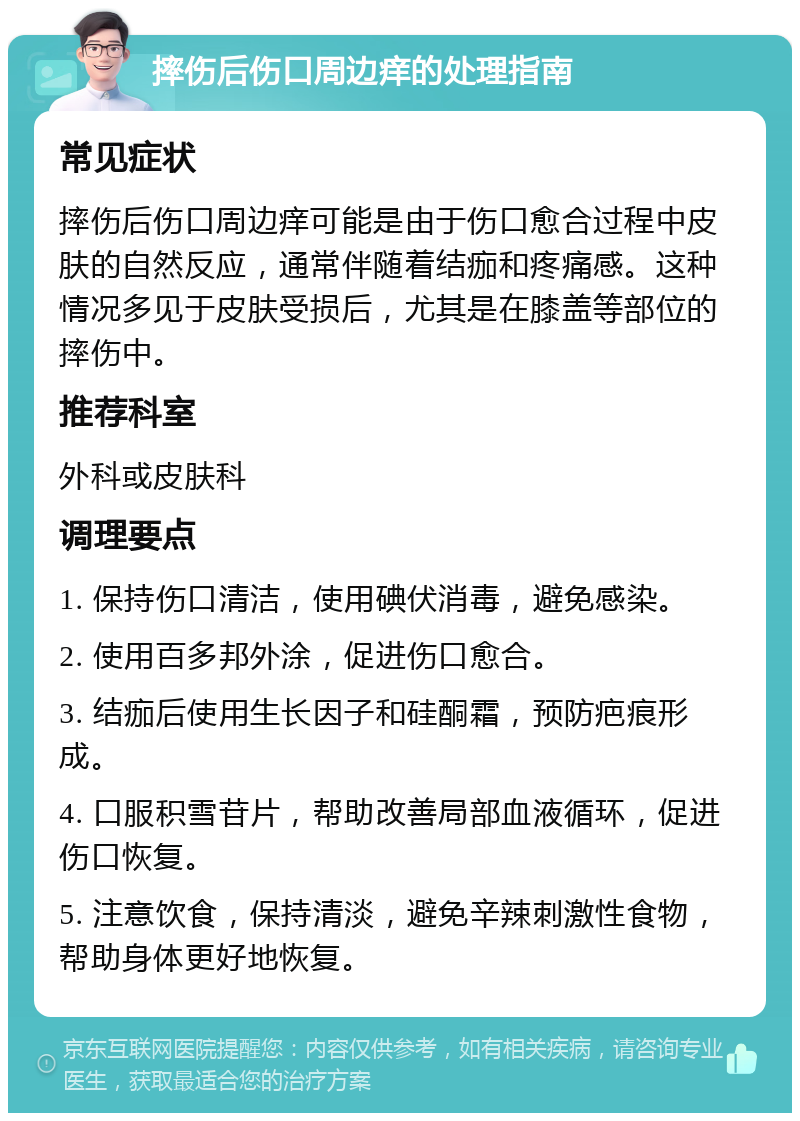 摔伤后伤口周边痒的处理指南 常见症状 摔伤后伤口周边痒可能是由于伤口愈合过程中皮肤的自然反应，通常伴随着结痂和疼痛感。这种情况多见于皮肤受损后，尤其是在膝盖等部位的摔伤中。 推荐科室 外科或皮肤科 调理要点 1. 保持伤口清洁，使用碘伏消毒，避免感染。 2. 使用百多邦外涂，促进伤口愈合。 3. 结痂后使用生长因子和硅酮霜，预防疤痕形成。 4. 口服积雪苷片，帮助改善局部血液循环，促进伤口恢复。 5. 注意饮食，保持清淡，避免辛辣刺激性食物，帮助身体更好地恢复。